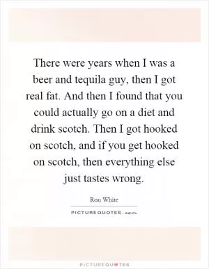There were years when I was a beer and tequila guy, then I got real fat. And then I found that you could actually go on a diet and drink scotch. Then I got hooked on scotch, and if you get hooked on scotch, then everything else just tastes wrong Picture Quote #1