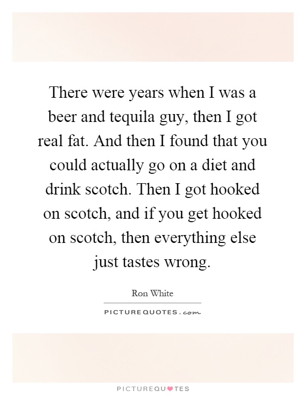 There were years when I was a beer and tequila guy, then I got real fat. And then I found that you could actually go on a diet and drink scotch. Then I got hooked on scotch, and if you get hooked on scotch, then everything else just tastes wrong Picture Quote #1