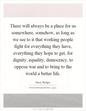 There will always be a place for us somewhere, somehow, as long as we see to it that working people fight for everything they have, everything they hope to get, for dignity, equality, democracy, to oppose war and to bring to the world a better life Picture Quote #1