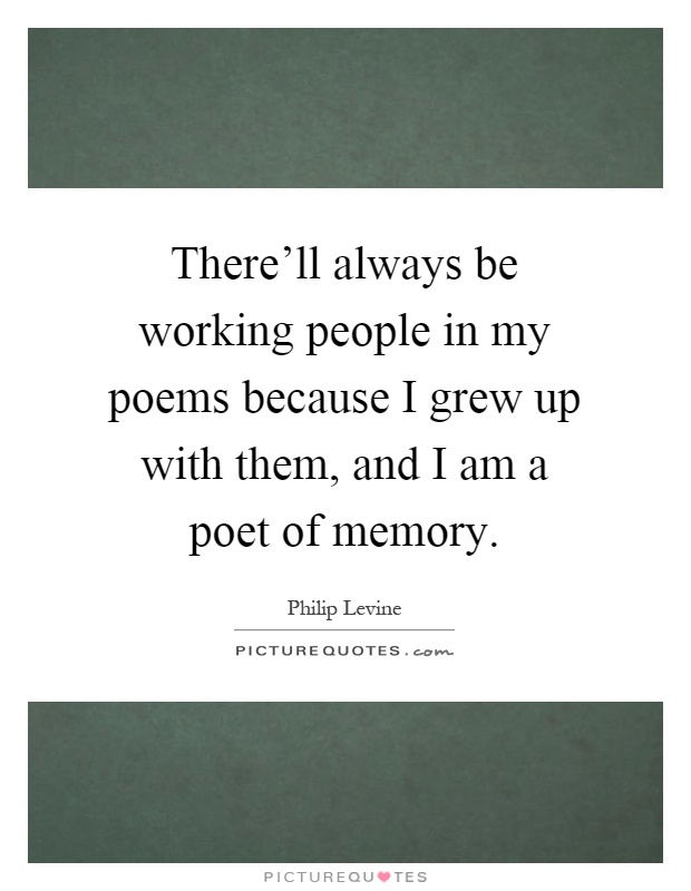 There'll always be working people in my poems because I grew up with them, and I am a poet of memory Picture Quote #1