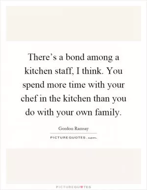 There’s a bond among a kitchen staff, I think. You spend more time with your chef in the kitchen than you do with your own family Picture Quote #1
