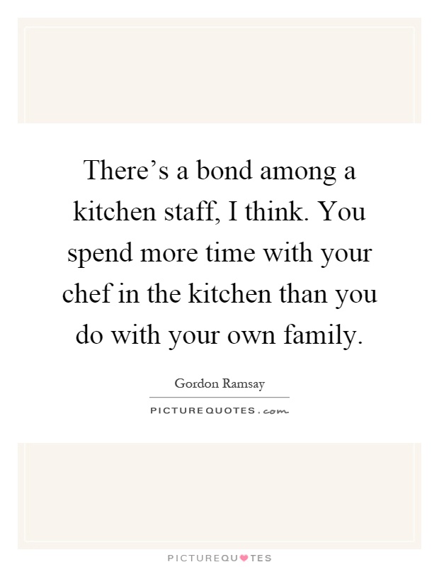There's a bond among a kitchen staff, I think. You spend more time with your chef in the kitchen than you do with your own family Picture Quote #1