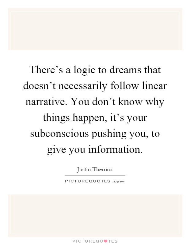 There's a logic to dreams that doesn't necessarily follow linear narrative. You don't know why things happen, it's your subconscious pushing you, to give you information Picture Quote #1