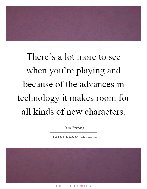 There's a lot more to see when you're playing and because of the advances in technology it makes room for all kinds of new characters Picture Quote #1