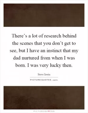 There’s a lot of research behind the scenes that you don’t get to see, but I have an instinct that my dad nurtured from when I was born. I was very lucky then Picture Quote #1