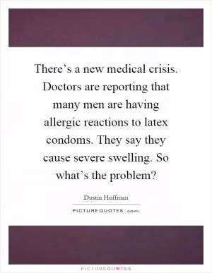 There’s a new medical crisis. Doctors are reporting that many men are having allergic reactions to latex condoms. They say they cause severe swelling. So what’s the problem? Picture Quote #1