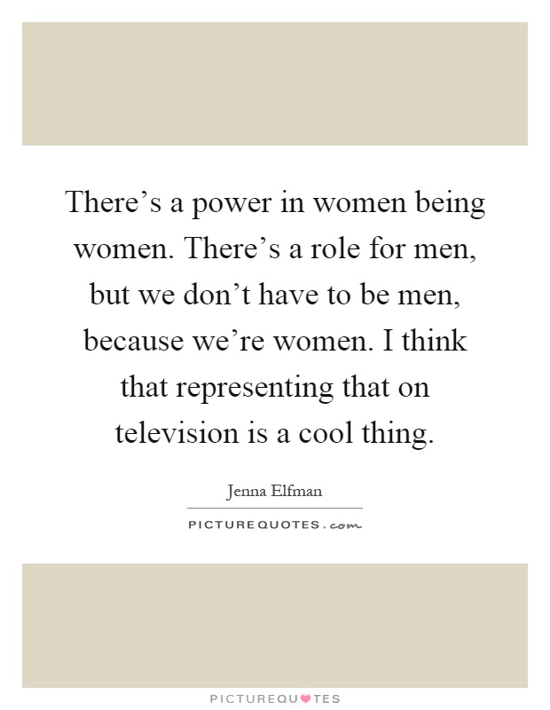 There's a power in women being women. There's a role for men, but we don't have to be men, because we're women. I think that representing that on television is a cool thing Picture Quote #1
