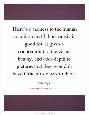 There’s a sadness to the human condition that I think music is good for. It gives a counterpoint to the visual beauty, and adds depth to pictures that they wouldn’t have if the music wasn’t there Picture Quote #1