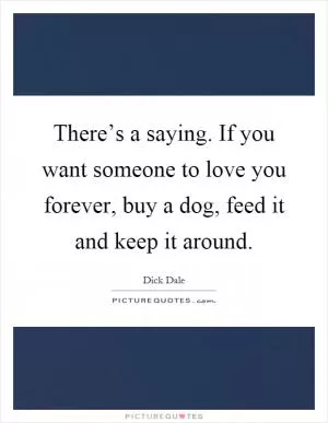 There’s a saying. If you want someone to love you forever, buy a dog, feed it and keep it around Picture Quote #1