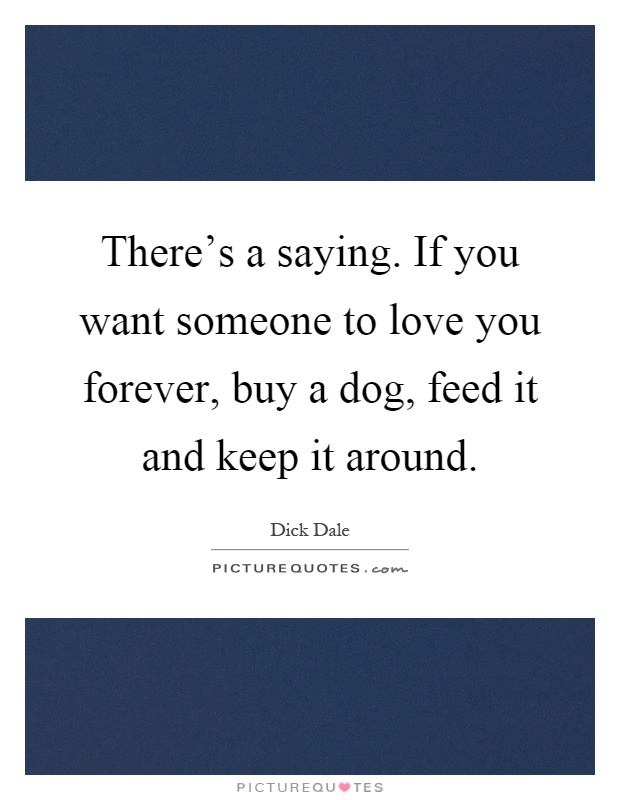 There's a saying. If you want someone to love you forever, buy a dog, feed it and keep it around Picture Quote #1