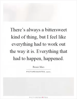 There’s always a bittersweet kind of thing, but I feel like everything had to work out the way it is. Everything that had to happen, happened Picture Quote #1