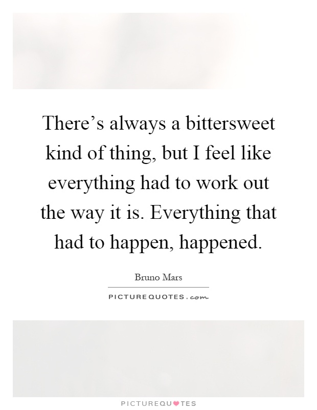There's always a bittersweet kind of thing, but I feel like everything had to work out the way it is. Everything that had to happen, happened Picture Quote #1