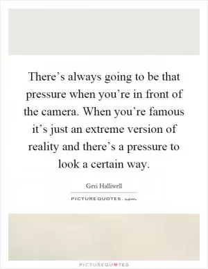 There’s always going to be that pressure when you’re in front of the camera. When you’re famous it’s just an extreme version of reality and there’s a pressure to look a certain way Picture Quote #1