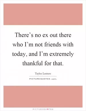There’s no ex out there who I’m not friends with today, and I’m extremely thankful for that Picture Quote #1