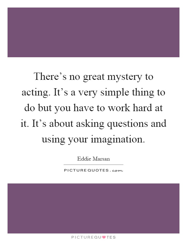 There's no great mystery to acting. It's a very simple thing to do but you have to work hard at it. It's about asking questions and using your imagination Picture Quote #1