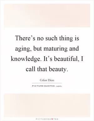 There’s no such thing is aging, but maturing and knowledge. It’s beautiful, I call that beauty Picture Quote #1