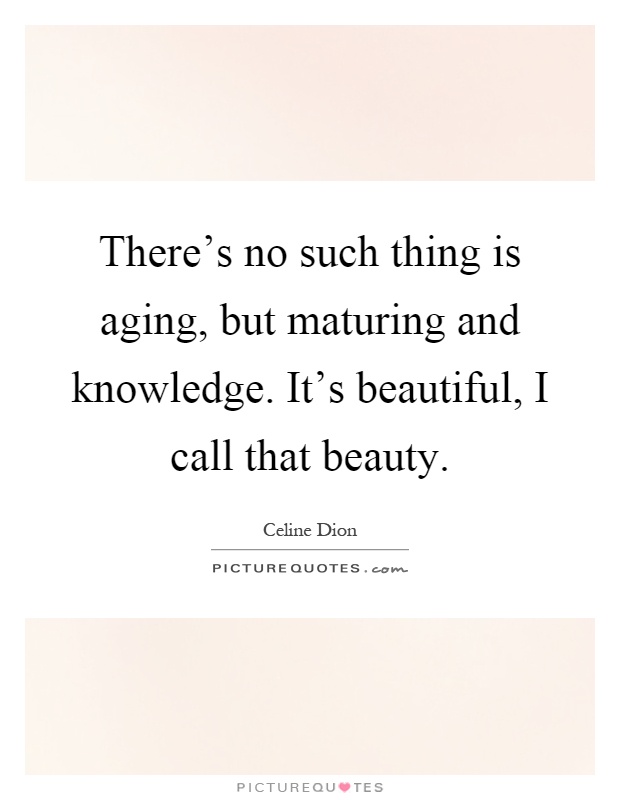 There's no such thing is aging, but maturing and knowledge. It's beautiful, I call that beauty Picture Quote #1