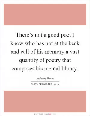 There’s not a good poet I know who has not at the beck and call of his memory a vast quantity of poetry that composes his mental library Picture Quote #1