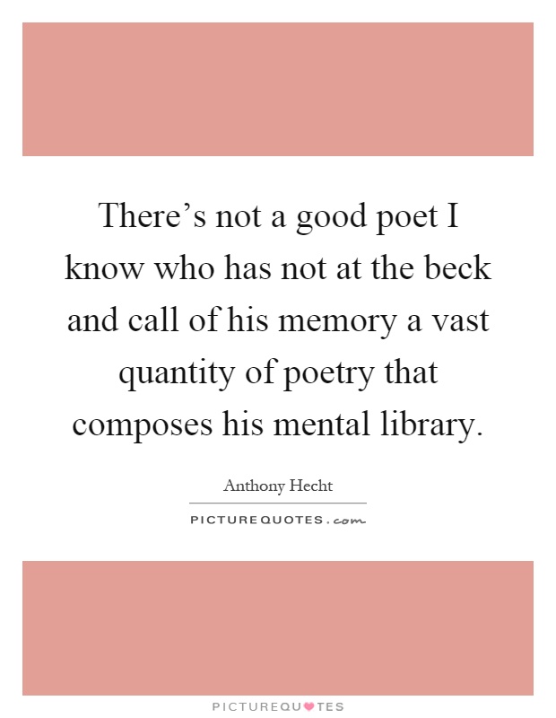There's not a good poet I know who has not at the beck and call of his memory a vast quantity of poetry that composes his mental library Picture Quote #1