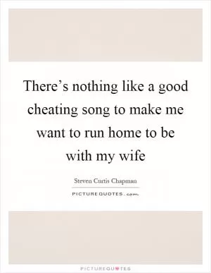 There’s nothing like a good cheating song to make me want to run home to be with my wife Picture Quote #1