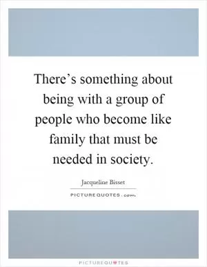 There’s something about being with a group of people who become like family that must be needed in society Picture Quote #1