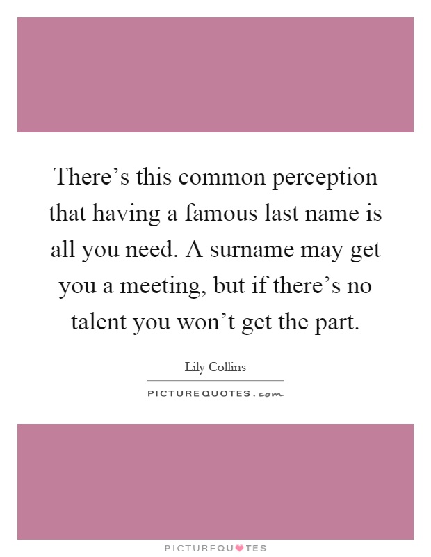 There's this common perception that having a famous last name is all you need. A surname may get you a meeting, but if there's no talent you won't get the part Picture Quote #1