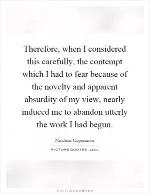 Therefore, when I considered this carefully, the contempt which I had to fear because of the novelty and apparent absurdity of my view, nearly induced me to abandon utterly the work I had begun Picture Quote #1