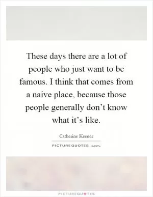 These days there are a lot of people who just want to be famous. I think that comes from a naive place, because those people generally don’t know what it’s like Picture Quote #1