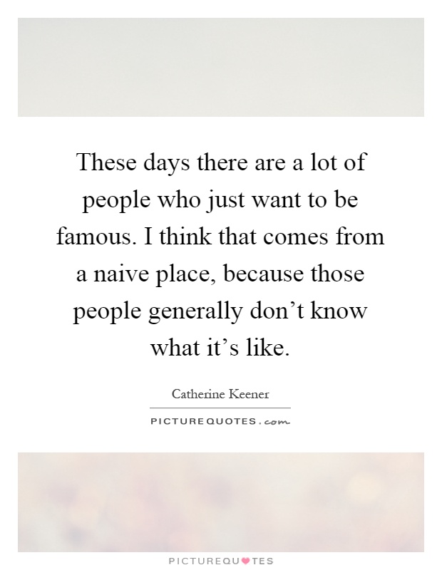 These days there are a lot of people who just want to be famous. I think that comes from a naive place, because those people generally don't know what it's like Picture Quote #1