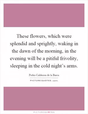 These flowers, which were splendid and sprightly, waking in the dawn of the morning, in the evening will be a pitiful frivolity, sleeping in the cold night’s arms Picture Quote #1