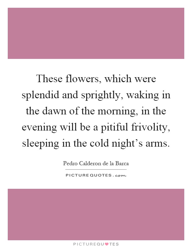 These flowers, which were splendid and sprightly, waking in the dawn of the morning, in the evening will be a pitiful frivolity, sleeping in the cold night's arms Picture Quote #1