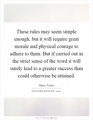 These rules may seem simple enough, but it will require great morale and physical courage to adhere to them. But if carried out in the strict sense of the word it will surely lead to a greater success than could otherwise be attained Picture Quote #1