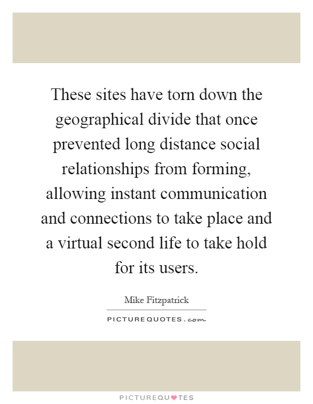 These sites have torn down the geographical divide that once prevented long distance social relationships from forming, allowing instant communication and connections to take place and a virtual second life to take hold for its users Picture Quote #1