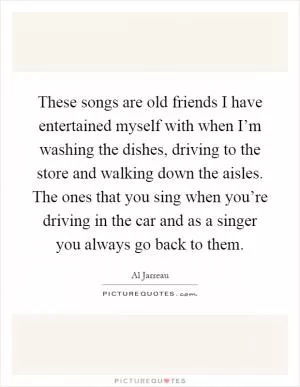 These songs are old friends I have entertained myself with when I’m washing the dishes, driving to the store and walking down the aisles. The ones that you sing when you’re driving in the car and as a singer you always go back to them Picture Quote #1