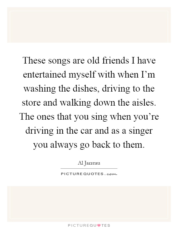 These songs are old friends I have entertained myself with when I'm washing the dishes, driving to the store and walking down the aisles. The ones that you sing when you're driving in the car and as a singer you always go back to them Picture Quote #1