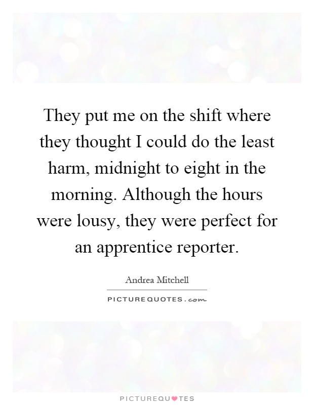 They put me on the shift where they thought I could do the least harm, midnight to eight in the morning. Although the hours were lousy, they were perfect for an apprentice reporter Picture Quote #1