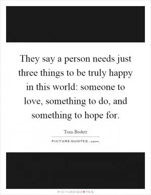 They say a person needs just three things to be truly happy in this world: someone to love, something to do, and something to hope for Picture Quote #1