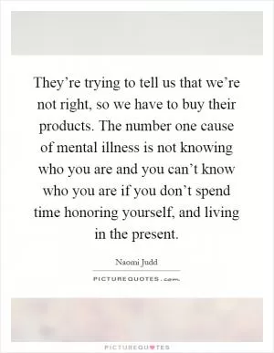 They’re trying to tell us that we’re not right, so we have to buy their products. The number one cause of mental illness is not knowing who you are and you can’t know who you are if you don’t spend time honoring yourself, and living in the present Picture Quote #1