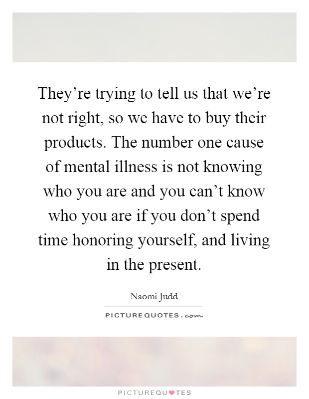 They're trying to tell us that we're not right, so we have to buy their products. The number one cause of mental illness is not knowing who you are and you can't know who you are if you don't spend time honoring yourself, and living in the present Picture Quote #1