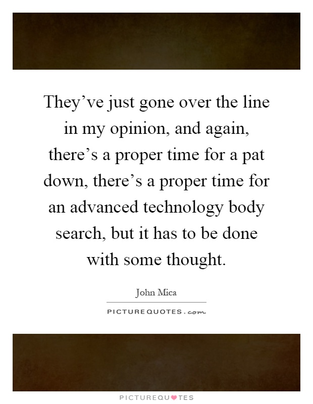 They've just gone over the line in my opinion, and again, there's a proper time for a pat down, there's a proper time for an advanced technology body search, but it has to be done with some thought Picture Quote #1