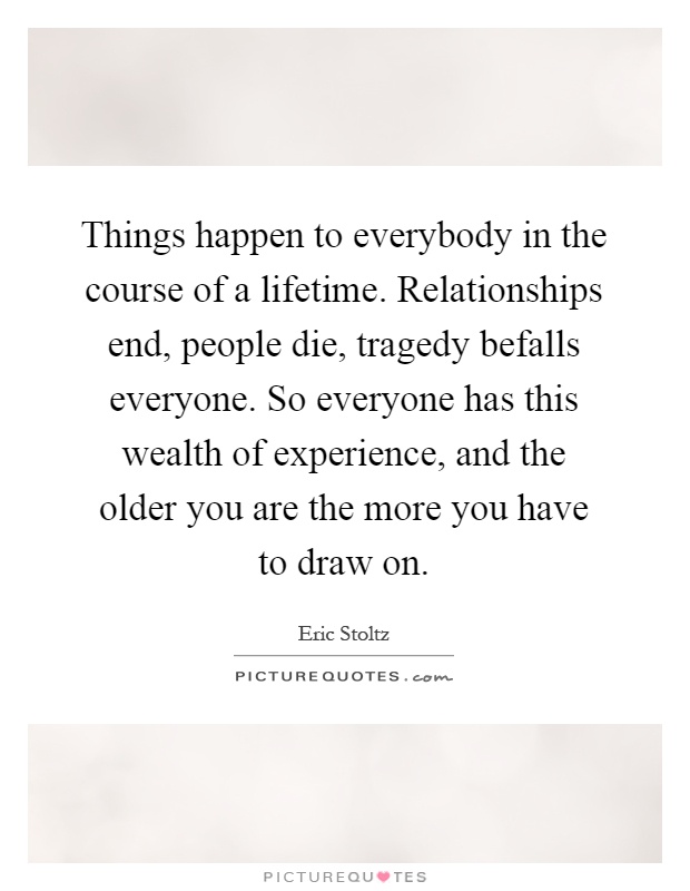 Things happen to everybody in the course of a lifetime. Relationships end, people die, tragedy befalls everyone. So everyone has this wealth of experience, and the older you are the more you have to draw on Picture Quote #1
