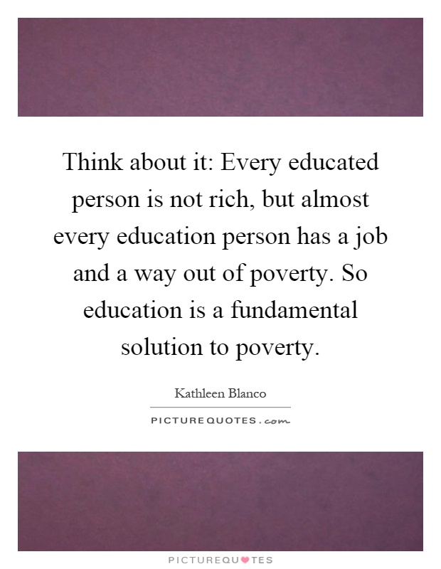 Think about it: Every educated person is not rich, but almost every education person has a job and a way out of poverty. So education is a fundamental solution to poverty Picture Quote #1