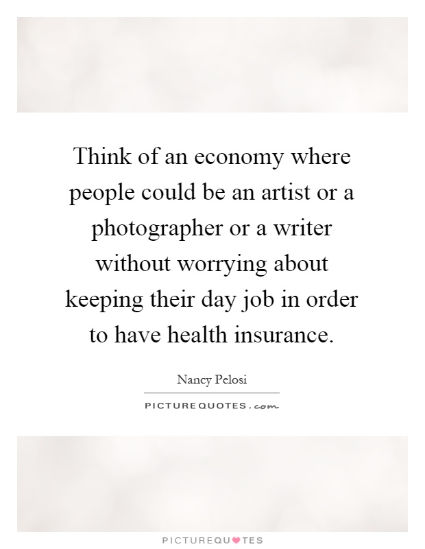Think of an economy where people could be an artist or a photographer or a writer without worrying about keeping their day job in order to have health insurance Picture Quote #1