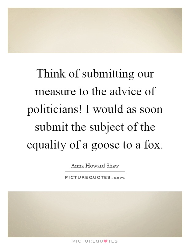 Think of submitting our measure to the advice of politicians! I would as soon submit the subject of the equality of a goose to a fox Picture Quote #1