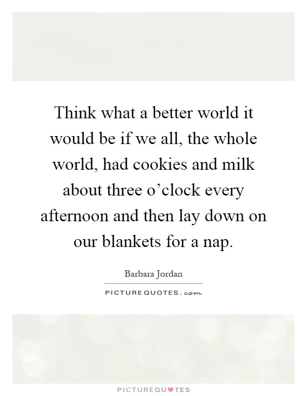 Think what a better world it would be if we all, the whole world, had cookies and milk about three o'clock every afternoon and then lay down on our blankets for a nap Picture Quote #1