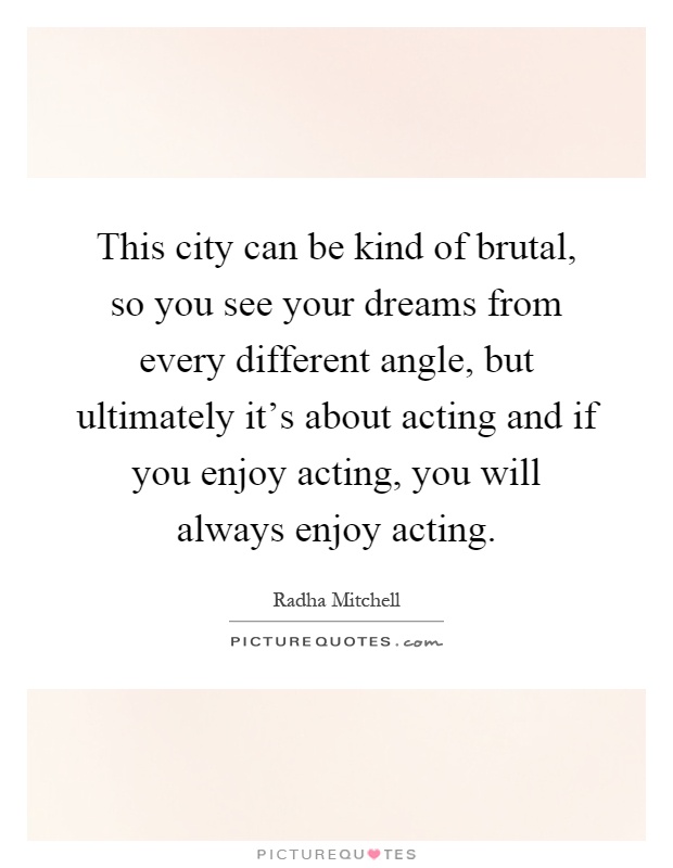 This city can be kind of brutal, so you see your dreams from every different angle, but ultimately it's about acting and if you enjoy acting, you will always enjoy acting Picture Quote #1