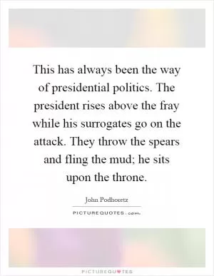 This has always been the way of presidential politics. The president rises above the fray while his surrogates go on the attack. They throw the spears and fling the mud; he sits upon the throne Picture Quote #1