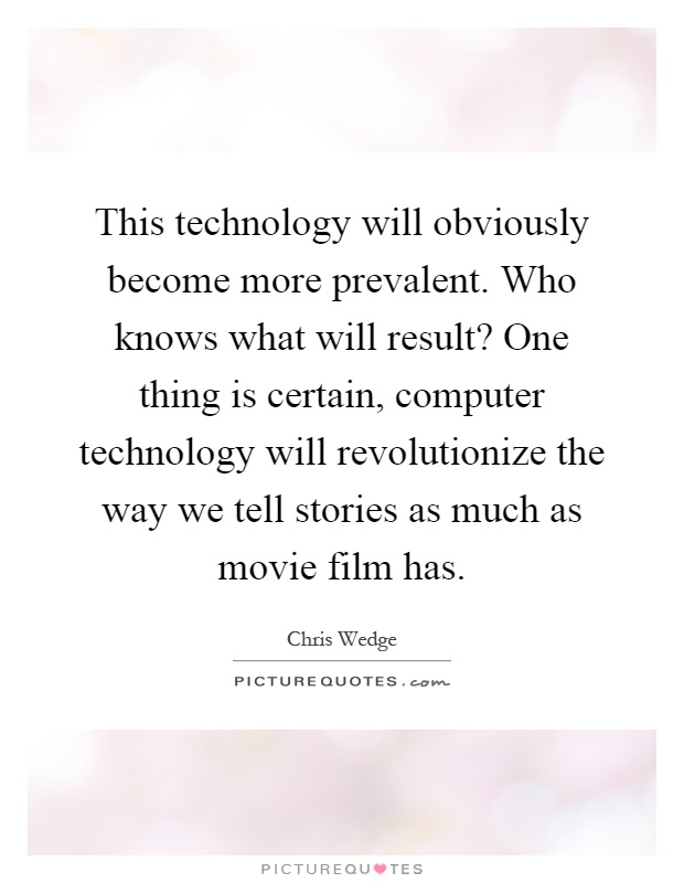 This technology will obviously become more prevalent. Who knows what will result? One thing is certain, computer technology will revolutionize the way we tell stories as much as movie film has Picture Quote #1