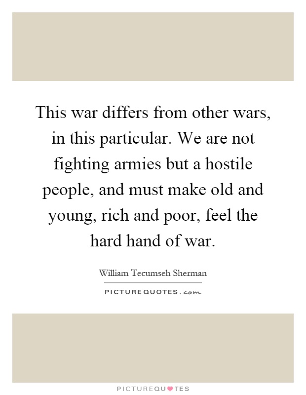 This war differs from other wars, in this particular. We are not fighting armies but a hostile people, and must make old and young, rich and poor, feel the hard hand of war Picture Quote #1