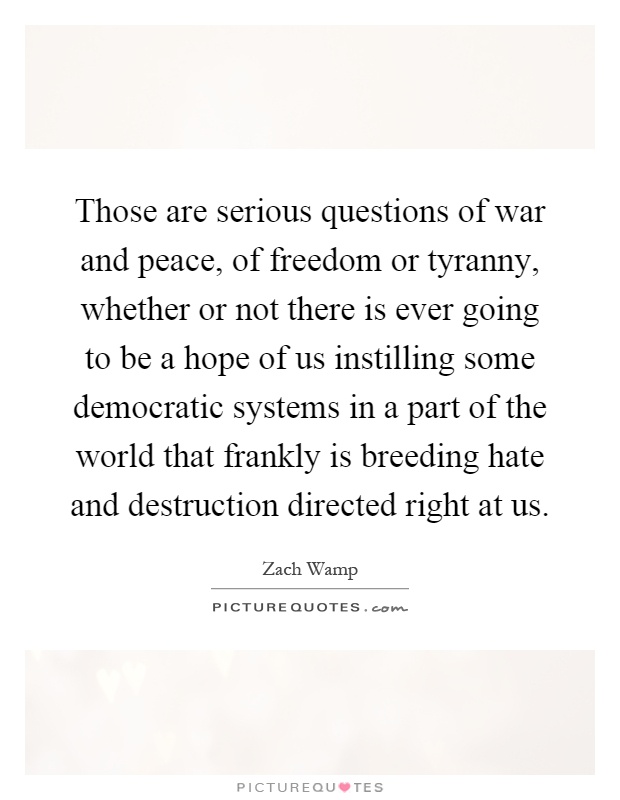 Those are serious questions of war and peace, of freedom or tyranny, whether or not there is ever going to be a hope of us instilling some democratic systems in a part of the world that frankly is breeding hate and destruction directed right at us Picture Quote #1